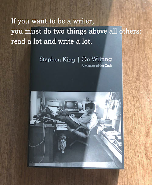 If you want to be a writer, you must do two things above all others: read a lot and write a lot. Stephen King On Writing